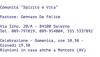  Comunità “Spirito e Vita” Pastore: Gennaro De Felice Via Irno, 20/A - 84100 Salerno Tel. 089-797819, 089-954804, 335.5337892 Celebrazione – Domenica, ore 10,30 - Giovedì 19,30 Riunioni in casa anche a Montoro (AV) 