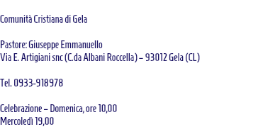  Comunità Cristiana di Gela Pastore: Giuseppe Emmanuello Via E. Artigiani snc (C.da Albani Roccella) – 93012 Gela (CL) Tel. 0933-918978 Celebrazione – Domenica, ore 10,00 Mercoledì 19,00 