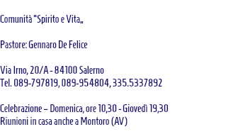  Comunità “Spirito e Vita” Pastore: Gennaro De Felice Via Irno, 20/A - 84100 Salerno Tel. 089-797819, 089-954804, 335.5337892 Celebrazione – Domenica, ore 10,30 - Giovedì 19,30 Riunioni in casa anche a Montoro (AV) 